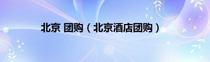 北京 團(tuán)購(gòu)（北京酒店團(tuán)購(gòu)）