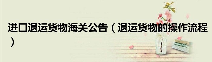 進(jìn)口退運(yùn)貨物海關(guān)公告（退運(yùn)貨物的操作流程）