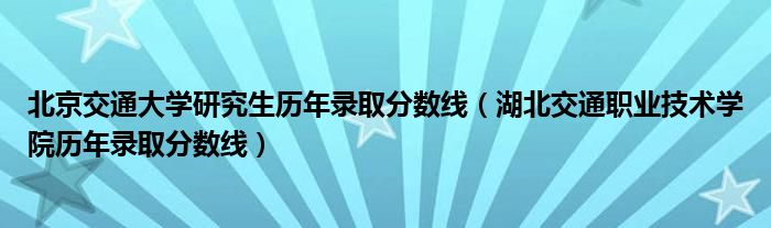 北京交通大學(xué)研究生歷年錄取分?jǐn)?shù)線（湖北交通職業(yè)技術(shù)學(xué)院歷年錄取分?jǐn)?shù)線）