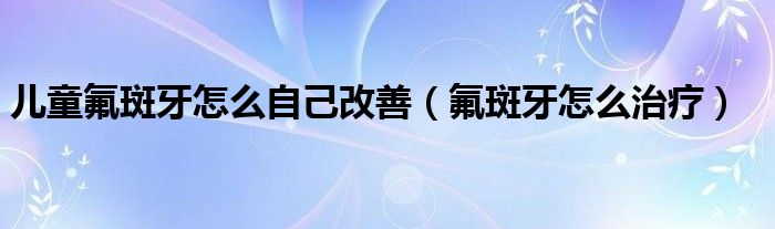 兒童氟斑牙怎么自己改善（氟斑牙怎么治療）