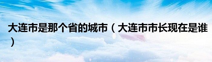 大連市是那個(gè)省的城市（大連市市長現(xiàn)在是誰）
