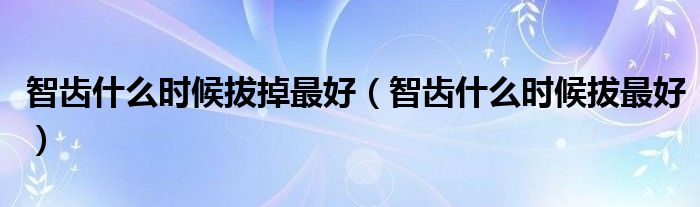 智齒什么時候拔掉最好（智齒什么時候拔最好）