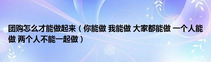 團購怎么才能做起來（你能做 我能做 大家都能做 一個人能做 兩個人不能一起做）