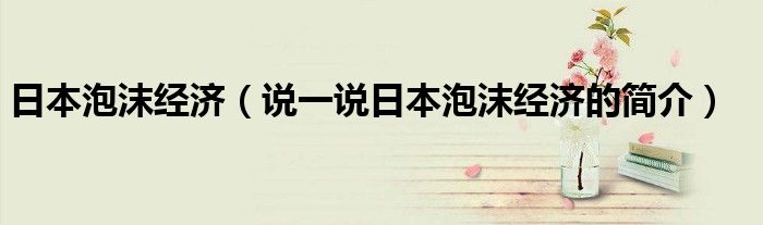 日本泡沫經(jīng)濟(jì)（說一說日本泡沫經(jīng)濟(jì)的簡介）