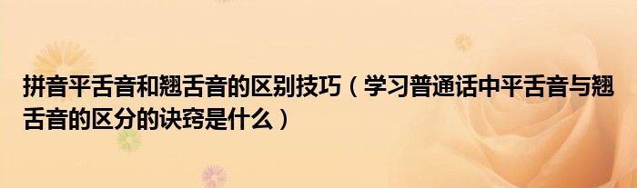 拼音平舌音和翹舌音的區(qū)別技巧（學(xué)習(xí)普通話中平舌音與翹舌音的區(qū)分的訣竅是什么）