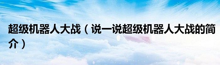 超級(jí)機(jī)器人大戰(zhàn)（說(shuō)一說(shuō)超級(jí)機(jī)器人大戰(zhàn)的簡(jiǎn)介）