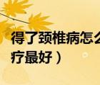 得了頸椎病怎么治療最好（得了頸椎病怎樣治療最好）