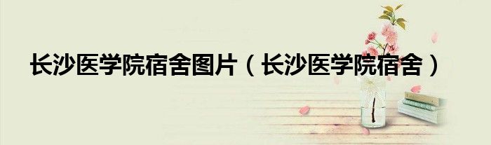 長(zhǎng)沙醫(yī)學(xué)院宿舍圖片（長(zhǎng)沙醫(yī)學(xué)院宿舍）