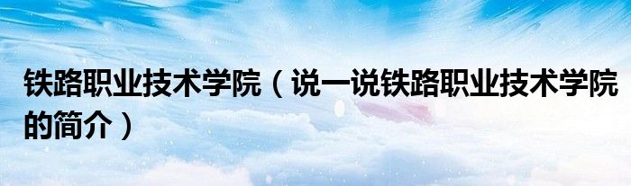 鐵路職業(yè)技術學院（說一說鐵路職業(yè)技術學院的簡介）