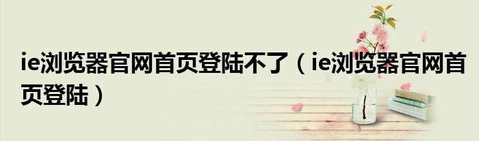 ie瀏覽器官網(wǎng)首頁登陸不了（ie瀏覽器官網(wǎng)首頁登陸）