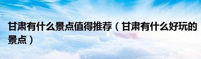 甘肅有什么景點(diǎn)值得推薦（甘肅有什么好玩的景點(diǎn)）