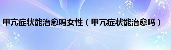 甲亢癥狀能治愈嗎女性（甲亢癥狀能治愈嗎）