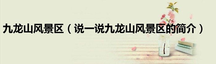 九龍山風(fēng)景區(qū)（說(shuō)一說(shuō)九龍山風(fēng)景區(qū)的簡(jiǎn)介）