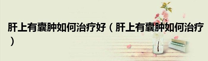 肝上有囊腫如何治療好（肝上有囊腫如何治療）
