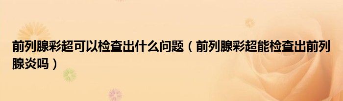 前列腺彩超可以檢查出什么問(wèn)題（前列腺彩超能檢查出前列腺炎嗎）