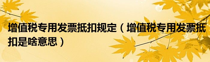 增值稅專用發(fā)票抵扣規(guī)定（增值稅專用發(fā)票抵扣是啥意思）