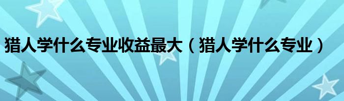 獵人學(xué)什么專業(yè)收益最大（獵人學(xué)什么專業(yè)）