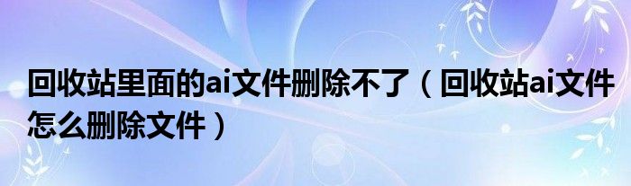 回收站里面的ai文件刪除不了（回收站ai文件怎么刪除文件）