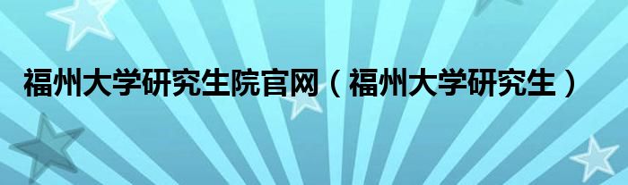 福州大學(xué)研究生院官網(wǎng)（福州大學(xué)研究生）