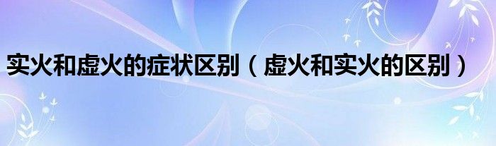 實火和虛火的癥狀區(qū)別（虛火和實火的區(qū)別）
