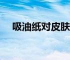吸油紙對皮膚有用嗎（吸油紙對皮膚好）