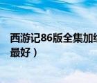 西游記86版全集加續(xù)集（西游記86版高清 續(xù)集也要 有的話最好）