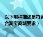 以下哪種描述是符合淘寶商城規(guī)范的（以下哪種備貨情況符合淘寶商城要求）