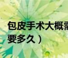 包皮手術大概需要多久恢復（包皮手術大概需要多久）