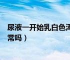 尿液一開始乳白色渾濁正常嗎女（尿液一開始乳白色渾濁正常嗎）