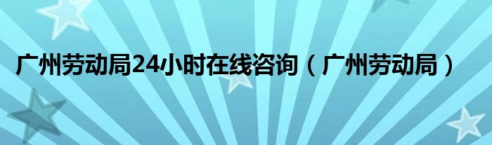 廣州勞動局24小時在線咨詢（廣州勞動局）