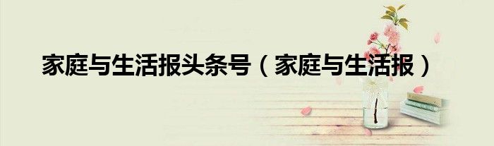 家庭與生活報(bào)頭條號(hào)（家庭與生活報(bào)）