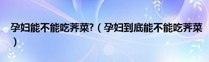 孕婦能不能吃薺菜?（孕婦到底能不能吃薺菜）