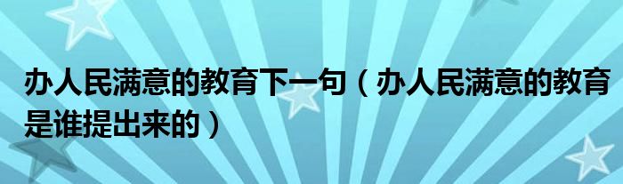 辦人民滿意的教育下一句（辦人民滿意的教育是誰提出來的）