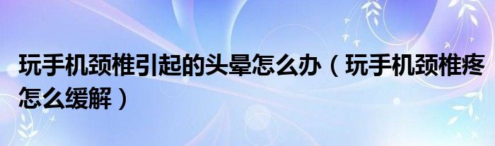 玩手機頸椎引起的頭暈怎么辦（玩手機頸椎疼怎么緩解）