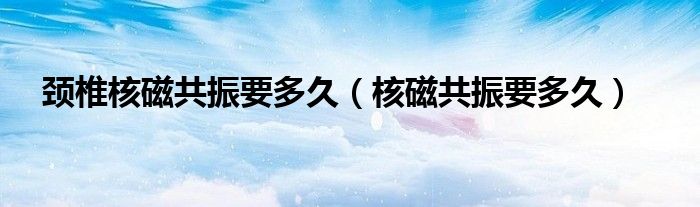 頸椎核磁共振要多久（核磁共振要多久）