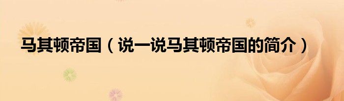 馬其頓帝國(guó)（說(shuō)一說(shuō)馬其頓帝國(guó)的簡(jiǎn)介）