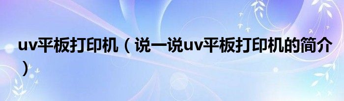 uv平板打印機(jī)（說一說uv平板打印機(jī)的簡(jiǎn)介）