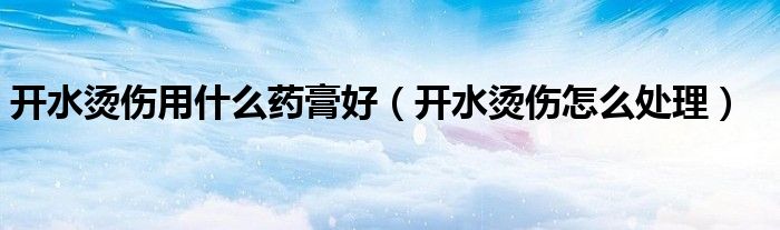 開水燙傷用什么藥膏好（開水燙傷怎么處理）