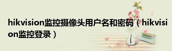 hikvision監(jiān)控?cái)z像頭用戶名和密碼（hikvision監(jiān)控登錄）