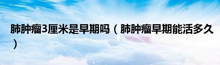 肺腫瘤3厘米是早期嗎（肺腫瘤早期能活多久）