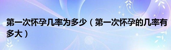 第一次懷孕幾率為多少（第一次懷孕的幾率有多大）