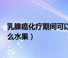 乳腺癌化療期間可以吃的水果（乳腺癌化療期間可以吃些什么水果）