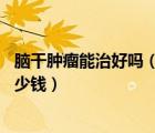 腦干腫瘤能治好嗎（腦干腫瘤手術(shù)費(fèi)用 腦干腫瘤手術(shù)需要多少錢）