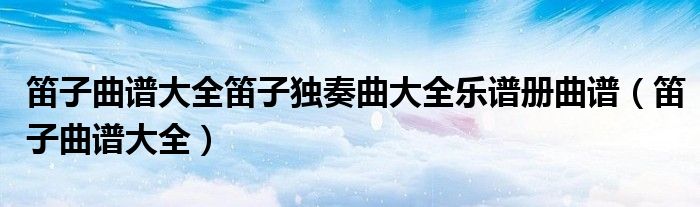 笛子曲譜大全笛子獨(dú)奏曲大全樂譜冊(cè)曲譜（笛子曲譜大全）