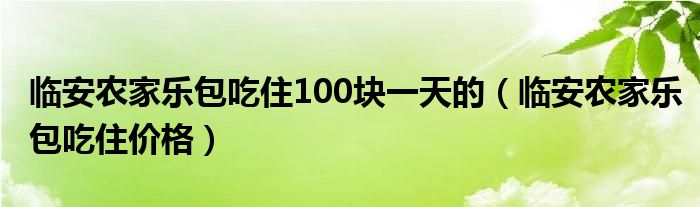 臨安農(nóng)家樂包吃住100塊一天的（臨安農(nóng)家樂包吃住價(jià)格）