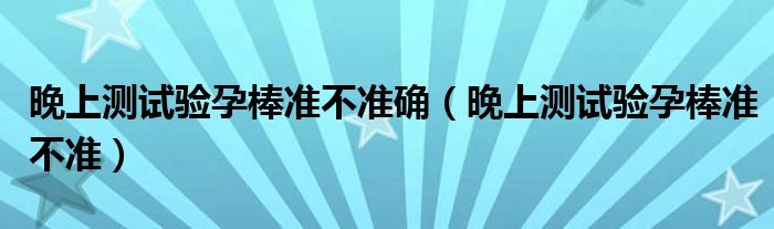 晚上測(cè)試驗(yàn)孕棒準(zhǔn)不準(zhǔn)確（晚上測(cè)試驗(yàn)孕棒準(zhǔn)不準(zhǔn)）