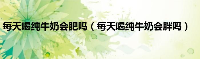 每天喝純牛奶會肥嗎（每天喝純牛奶會胖嗎）