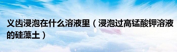 義齒浸泡在什么溶液里（浸泡過高錳酸鉀溶液的硅藻土）