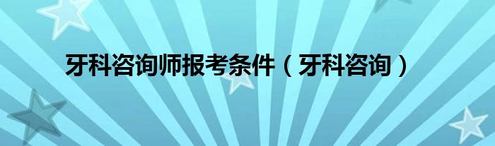 牙科咨詢師報(bào)考條件（牙科咨詢）