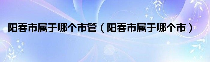 陽(yáng)春市屬于哪個(gè)市管（陽(yáng)春市屬于哪個(gè)市）